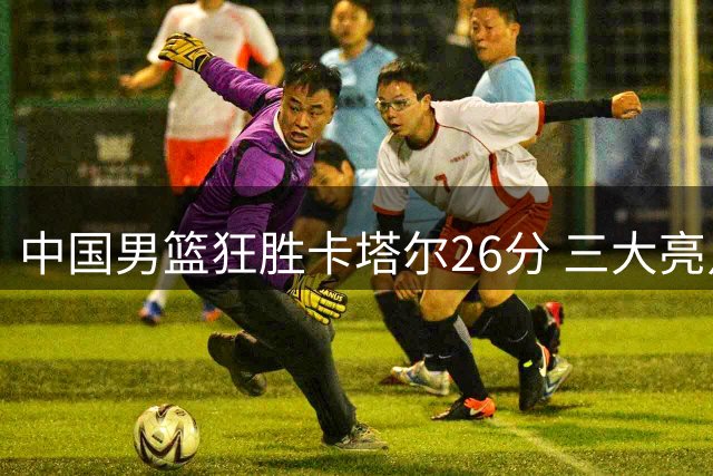 中国男篮狂胜卡塔尔26分 三大亮点助力世界杯晋级希望