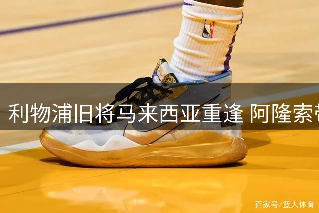 利物浦旧将马来西亚重逢 阿隆索带队对决加西亚