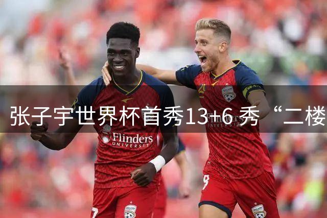 张子宇世界杯首秀13+6 秀“二楼投篮”+站帽显天赋