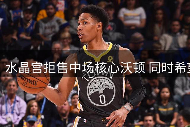 水晶宫拒售中场核心沃顿 同时希望留住边锋萨尔