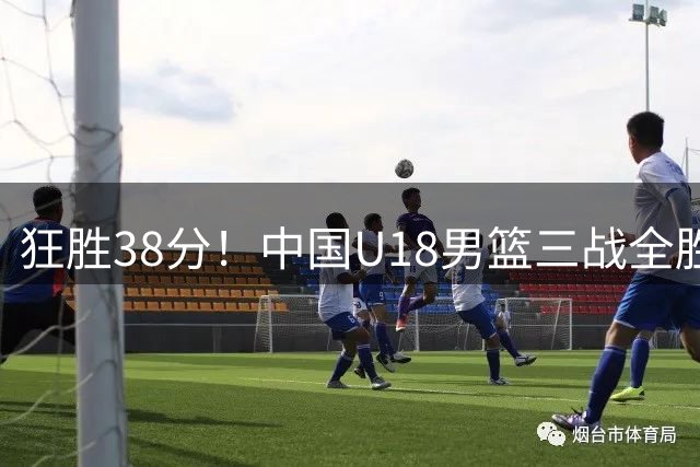 狂胜38分！中国U18男篮三战全胜昂首晋级 未来可期