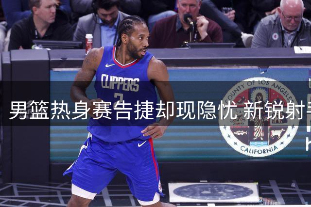 男篮热身赛告捷却现隐忧 新锐射手状态引担忧