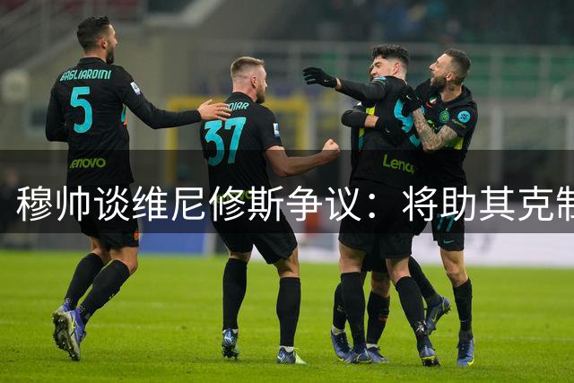 穆帅谈维尼修斯争议：将助其克制情绪 坚信西裁判公正
