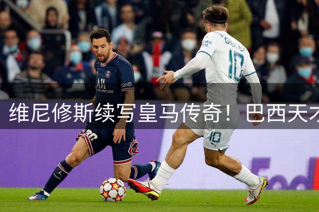 维尼修斯续写皇马传奇！巴西天才长约锁定伯纳乌至2032年