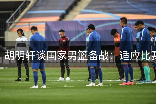 胡明轩谈国家男篮备战：适应比赛节奏是当前重点