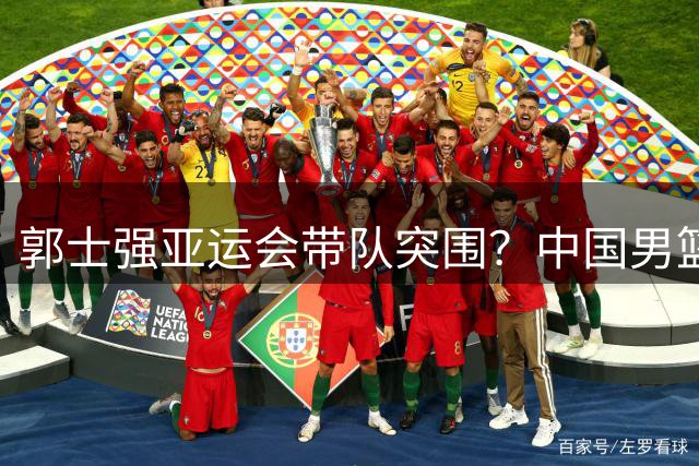 郭士强亚运会带队突围？中国男篮全主力出击引关注