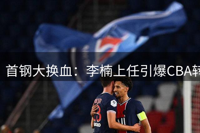 首钢大换血：李楠上任引爆CBA转会风暴