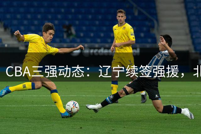 CBA三强动态：辽宁续签强援，北京留悍将，山东锁定新外援